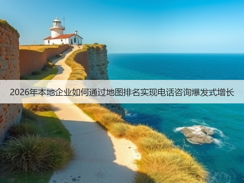 2026年本地企业如何通过地图排名实现电话咨询爆发式增长